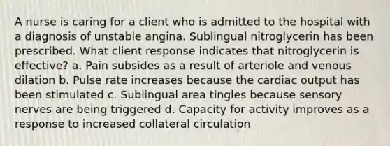 A nurse is caring for a client who is admitted to the hospital with a diagnosis of unstable angina. Sublingual nitroglycerin has been prescribed. What client response indicates that nitroglycerin is effective? a. Pain subsides as a result of arteriole and venous dilation b. Pulse rate increases because the cardiac output has been stimulated c. Sublingual area tingles because sensory nerves are being triggered d. Capacity for activity improves as a response to increased collateral circulation