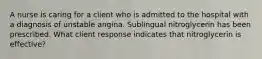 A nurse is caring for a client who is admitted to the hospital with a diagnosis of unstable angina. Sublingual nitroglycerin has been prescribed. What client response indicates that nitroglycerin is effective?