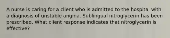 A nurse is caring for a client who is admitted to the hospital with a diagnosis of unstable angina. Sublingual nitroglycerin has been prescribed. What client response indicates that nitroglycerin is effective?