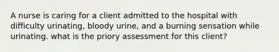 A nurse is caring for a client admitted to the hospital with difficulty urinating, bloody urine, and a burning sensation while urinating. what is the priory assessment for this client?