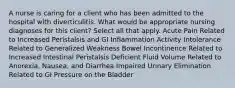 A nurse is caring for a client who has been admitted to the hospital with diverticulitis. What would be appropriate nursing diagnoses for this client? Select all that apply. Acute Pain Related to Increased Peristalsis and GI Inflammation Activity Intolerance Related to Generalized Weakness Bowel Incontinence Related to Increased Intestinal Peristalsis Deficient Fluid Volume Related to Anorexia, Nausea, and Diarrhea Impaired Urinary Elimination Related to GI Pressure on the Bladder