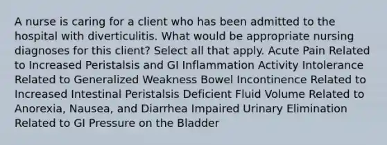 A nurse is caring for a client who has been admitted to the hospital with diverticulitis. What would be appropriate nursing diagnoses for this client? Select all that apply. Acute Pain Related to Increased Peristalsis and GI Inflammation Activity Intolerance Related to Generalized Weakness Bowel Incontinence Related to Increased Intestinal Peristalsis Deficient Fluid Volume Related to Anorexia, Nausea, and Diarrhea Impaired Urinary Elimination Related to GI Pressure on the Bladder