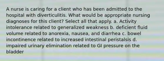 A nurse is caring for a client who has been admitted to the hospital with diverticulitis. What would be appropriate nursing diagnoses for this client? Select all that apply. a. Activity intolerance related to generalized weakness b. deficient fluid volume related to anorexia, nausea, and diarrhea c. bowel incontinence related to increased intestinal peristalsis d. impaired urinary elimination related to GI pressure on the bladder