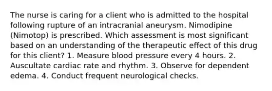 The nurse is caring for a client who is admitted to the hospital following rupture of an intracranial aneurysm. Nimodipine (Nimotop) is prescribed. Which assessment is most significant based on an understanding of the therapeutic effect of this drug for this client? 1. Measure blood pressure every 4 hours. 2. Auscultate cardiac rate and rhythm. 3. Observe for dependent edema. 4. Conduct frequent neurological checks.