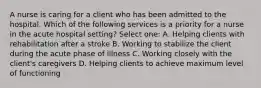 A nurse is caring for a client who has been admitted to the hospital. Which of the following services is a priority for a nurse in the acute hospital setting? Select one: A. Helping clients with rehabilitation after a stroke B. Working to stabilize the client during the acute phase of illness C. Working closely with the client's caregivers D. Helping clients to achieve maximum level of functioning