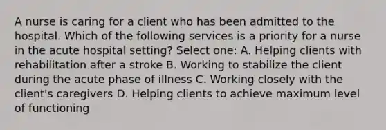 A nurse is caring for a client who has been admitted to the hospital. Which of the following services is a priority for a nurse in the acute hospital setting? Select one: A. Helping clients with rehabilitation after a stroke B. Working to stabilize the client during the acute phase of illness C. Working closely with the client's caregivers D. Helping clients to achieve maximum level of functioning