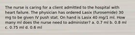 The nurse is caring for a client admitted to the hospital with heart failure. The physician has ordered Lasix (furosemide) 30 mg to be given IV push stat. On hand is Lasix 40 mg/1 ml. How many ml does the nurse need to administer? a. 0.7 ml b. 0.8 ml c. 0.75 ml d. 0.6 ml