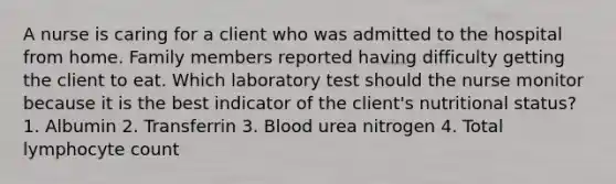 A nurse is caring for a client who was admitted to the hospital from home. Family members reported having difficulty getting the client to eat. Which laboratory test should the nurse monitor because it is the best indicator of the client's nutritional status? 1. Albumin 2. Transferrin 3. Blood urea nitrogen 4. Total lymphocyte count