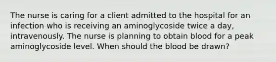 The nurse is caring for a client admitted to the hospital for an infection who is receiving an aminoglycoside twice a day, intravenously. The nurse is planning to obtain blood for a peak aminoglycoside level. When should the blood be drawn?