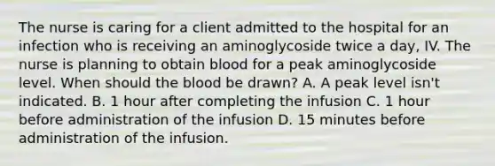 The nurse is caring for a client admitted to the hospital for an infection who is receiving an aminoglycoside twice a day, IV. The nurse is planning to obtain blood for a peak aminoglycoside level. When should the blood be drawn? A. A peak level isn't indicated. B. 1 hour after completing the infusion C. 1 hour before administration of the infusion D. 15 minutes before administration of the infusion.