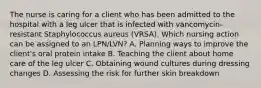 The nurse is caring for a client who has been admitted to the hospital with a leg ulcer that is infected with vancomycin- resistant Staphylococcus aureus (VRSA). Which nursing action can be assigned to an LPN/LVN? A. Planning ways to improve the client's oral protein intake B. Teaching the client about home care of the leg ulcer C. Obtaining wound cultures during dressing changes D. Assessing the risk for further skin breakdown