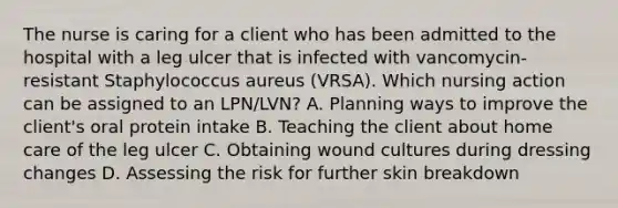 The nurse is caring for a client who has been admitted to the hospital with a leg ulcer that is infected with vancomycin- resistant Staphylococcus aureus (VRSA). Which nursing action can be assigned to an LPN/LVN? A. Planning ways to improve the client's oral protein intake B. Teaching the client about home care of the leg ulcer C. Obtaining wound cultures during dressing changes D. Assessing the risk for further skin breakdown