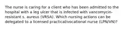 The nurse is caring for a client who has been admitted to the hospital with a leg ulcer that is infected with vancomycin-resistant s. aureus (VRSA). Which nursing actions can be delegated to a licensed practical/vocational nurse (LPN/VN)?