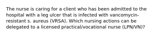 The nurse is caring for a client who has been admitted to the hospital with a leg ulcer that is infected with vancomycin-resistant s. aureus (VRSA). Which nursing actions can be delegated to a licensed practical/vocational nurse (LPN/VN)?