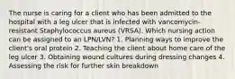 The nurse is caring for a client who has been admitted to the hospital with a leg ulcer that is infected with vancomycin-resistant Staphylococcus aureus (VRSA). Which nursing action can be assigned to an LPN/LVN? 1. Planning ways to improve the client's oral protein 2. Teaching the client about home care of the leg ulcer 3. Obtaining wound cultures during dressing changes 4. Assessing the risk for further skin breakdown