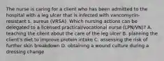 The nurse is caring for a client who has been admitted to the hospital with a leg ulcer that is infected with vancomycin-resistant s. aureus (VRSA). Which nursing actions can be delegated to a licensed practical/vocational nurse (LPN/VN)? A. teaching the client about the care of the leg ulcer B. planning the client's diet to improve protein intake C. assessing the risk of further skin breakdown D. obtaining a wound culture during a dressing change