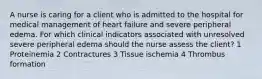 A nurse is caring for a client who is admitted to the hospital for medical management of heart failure and severe peripheral edema. For which clinical indicators associated with unresolved severe peripheral edema should the nurse assess the client? 1 Proteinemia 2 Contractures 3 Tissue ischemia 4 Thrombus formation