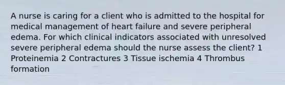 A nurse is caring for a client who is admitted to the hospital for medical management of heart failure and severe peripheral edema. For which clinical indicators associated with unresolved severe peripheral edema should the nurse assess the client? 1 Proteinemia 2 Contractures 3 Tissue ischemia 4 Thrombus formation