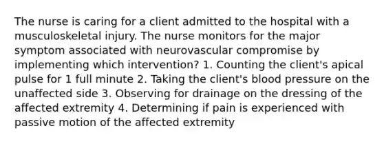 The nurse is caring for a client admitted to the hospital with a musculoskeletal injury. The nurse monitors for the major symptom associated with neurovascular compromise by implementing which intervention? 1. Counting the client's apical pulse for 1 full minute 2. Taking the client's blood pressure on the unaffected side 3. Observing for drainage on the dressing of the affected extremity 4. Determining if pain is experienced with passive motion of the affected extremity