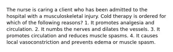 The nurse is caring a client who has been admitted to the hospital with a musculoskeletal injury. Cold therapy is ordered for which of the following reasons? 1. It promotes analgesia and circulation. 2. It numbs the nerves and dilates the vessels. 3. It promotes circulation and reduces muscle spasms. 4. It causes local vasoconstriction and prevents edema or muscle spasm.