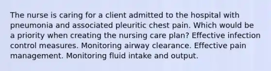 The nurse is caring for a client admitted to the hospital with pneumonia and associated pleuritic chest pain. Which would be a priority when creating the nursing care plan? Effective infection control measures. Monitoring airway clearance. Effective pain management. Monitoring fluid intake and output.