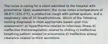 The nurse is caring for a client admitted to the hospital with pneumonia. Upon assessment, the nurse notes a temperature of 38.6°C (101.5°F), a productive cough with yellow sputum, and a respiratory rate of 20 breaths/minute. Which of the following nursing diagnoses is most appropriate based upon this assessment? a) Hyperthermia related to infectious illness b) Ineffective thermoregulation related to chilling c) Ineffective breathing pattern related to pneumonia d) Ineffective airway clearance related to thick secretions