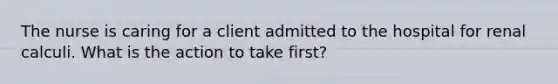 The nurse is caring for a client admitted to the hospital for renal calculi. What is the action to take first?