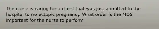 The nurse is caring for a client that was just admitted to the hospital to r/o ectopic pregnancy. What order is the MOST important for the nurse to perform