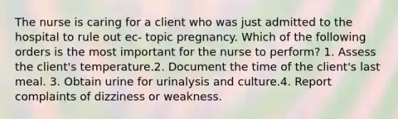 The nurse is caring for a client who was just admitted to the hospital to rule out ec- topic pregnancy. Which of the following orders is the most important for the nurse to perform? 1. Assess the client's temperature.2. Document the time of the client's last meal. 3. Obtain urine for urinalysis and culture.4. Report complaints of dizziness or weakness.