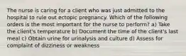 The nurse is caring for a client who was just admitted to the hospital to rule out ectopic pregnancy. Which of the following orders is the most important for the nurse to perform? a) Take the client's temperature b) Document the time of the client's last meal c) Obtain urine for urinalysis and culture d) Assess for complaint of dizziness or weakness