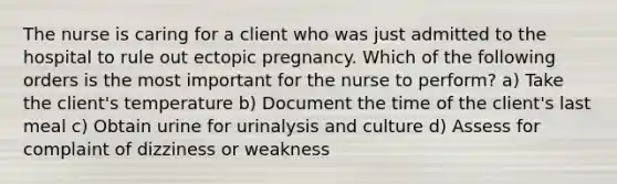 The nurse is caring for a client who was just admitted to the hospital to rule out ectopic pregnancy. Which of the following orders is the most important for the nurse to perform? a) Take the client's temperature b) Document the time of the client's last meal c) Obtain urine for urinalysis and culture d) Assess for complaint of dizziness or weakness