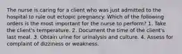 The nurse is caring for a client who was just admitted to the hospital to rule out ectopic pregnancy. Which of the following orders is the most important for the nurse to perform? 1. Take the client's temperature. 2. Document the time of the client's last meal. 3. Obtain urine for urinalysis and culture. 4. Assess for complaint of dizziness or weakness.