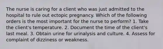 The nurse is caring for a client who was just admitted to the hospital to rule out ectopic pregnancy. Which of the following orders is the most important for the nurse to perform? 1. Take the client's temperature. 2. Document the time of the client's last meal. 3. Obtain urine for urinalysis and culture. 4. Assess for complaint of dizziness or weakness.