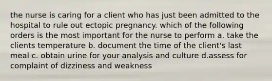 the nurse is caring for a client who has just been admitted to the hospital to rule out ectopic pregnancy. which of the following orders is the most important for the nurse to perform a. take the clients temperature b. document the time of the client's last meal c. obtain urine for your analysis and culture d.assess for complaint of dizziness and weakness