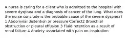 A nurse is caring for a client who is admitted to the hospital with severe dyspnea and a diagnosis of cancer of the lung. What does the nurse conclude is the probable cause of the severe dyspnea? 1 Abdominal distention or pressure Correct2 Bronchial obstruction or pleural effusion 3 Fluid retention as a result of renal failure 4 Anxiety associated with pain on inspiration