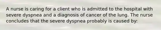 A nurse is caring for a client who is admitted to the hospital with severe dyspnea and a diagnosis of cancer of the lung. The nurse concludes that the severe dyspnea probably is caused by: