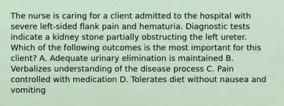 The nurse is caring for a client admitted to the hospital with severe left-sided flank pain and hematuria. Diagnostic tests indicate a kidney stone partially obstructing the left ureter. Which of the following outcomes is the most important for this client? A. Adequate urinary elimination is maintained B. Verbalizes understanding of the disease process C. Pain controlled with medication D. Tolerates diet without nausea and vomiting