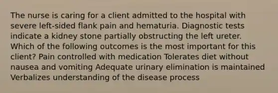 The nurse is caring for a client admitted to the hospital with severe left-sided flank pain and hematuria. Diagnostic tests indicate a kidney stone partially obstructing the left ureter. Which of the following outcomes is the most important for this client? Pain controlled with medication Tolerates diet without nausea and vomiting Adequate urinary elimination is maintained Verbalizes understanding of the disease process