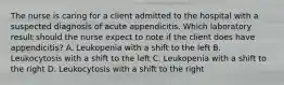 The nurse is caring for a client admitted to the hospital with a suspected diagnosis of acute appendicitis. Which laboratory result should the nurse expect to note if the client does have appendicitis? A. Leukopenia with a shift to the left B. Leukocytosis with a shift to the left C. Leukopenia with a shift to the right D. Leukocytosis with a shift to the right