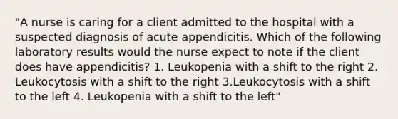 "A nurse is caring for a client admitted to the hospital with a suspected diagnosis of acute appendicitis. Which of the following laboratory results would the nurse expect to note if the client does have appendicitis? 1. Leukopenia with a shift to the right 2. Leukocytosis with a shift to the right 3.Leukocytosis with a shift to the left 4. Leukopenia with a shift to the left"