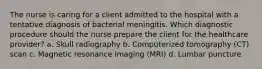 The nurse is caring for a client admitted to the hospital with a tentative diagnosis of bacterial meningitis. Which diagnostic procedure should the nurse prepare the client for the healthcare provider? a. Skull radiography b. Computerized tomography (CT) scan c. Magnetic resonance imaging (MRI) d. Lumbar puncture