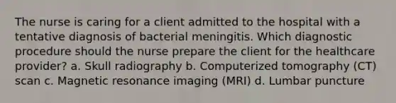 The nurse is caring for a client admitted to the hospital with a tentative diagnosis of bacterial meningitis. Which diagnostic procedure should the nurse prepare the client for the healthcare provider? a. Skull radiography b. Computerized tomography (CT) scan c. Magnetic resonance imaging (MRI) d. Lumbar puncture