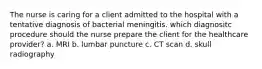 The nurse is caring for a client admitted to the hospital with a tentative diagnosis of bacterial meningitis. which diagnositc procedure should the nurse prepare the client for the healthcare provider? a. MRI b. lumbar puncture c. CT scan d. skull radiography