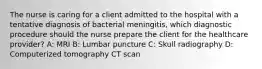 The nurse is caring for a client admitted to the hospital with a tentative diagnosis of bacterial meningitis, which diagnostic procedure should the nurse prepare the client for the healthcare provider? A: MRI B: Lumbar puncture C: Skull radiography D: Computerized tomography CT scan