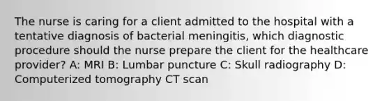 The nurse is caring for a client admitted to the hospital with a tentative diagnosis of bacterial meningitis, which diagnostic procedure should the nurse prepare the client for the healthcare provider? A: MRI B: Lumbar puncture C: Skull radiography D: Computerized tomography CT scan