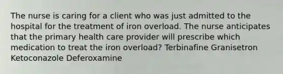 The nurse is caring for a client who was just admitted to the hospital for the treatment of iron overload. The nurse anticipates that the primary health care provider will prescribe which medication to treat the iron overload? Terbinafine Granisetron Ketoconazole Deferoxamine