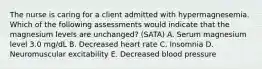 The nurse is caring for a client admitted with hypermagnesemia. Which of the following assessments would indicate that the magnesium levels are ​unchanged? (SATA) A. Serum magnesium level 3.0​ mg/dL B. Decreased heart rate C. Insomnia D. Neuromuscular excitability E. Decreased blood pressure