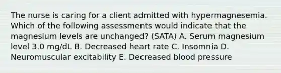 The nurse is caring for a client admitted with hypermagnesemia. Which of the following assessments would indicate that the magnesium levels are ​unchanged? (SATA) A. Serum magnesium level 3.0​ mg/dL B. Decreased heart rate C. Insomnia D. Neuromuscular excitability E. Decreased blood pressure