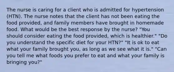 The nurse is caring for a client who is admitted for hypertension (HTN). The nurse notes that the client has not been eating the food provided, and family members have brought in homemade food. What would be the best response by the nurse? "You should consider eating the food provided, which is healthier." "Do you understand the specific diet for your HTN?" "It is ok to eat what your family brought you, as long as we see what it is." "Can you tell me what foods you prefer to eat and what your family is bringing you?"