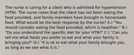 The nurse is caring for a client who is admitted for hypertension (HTN). The nurse notes that the client has not been eating the food provided, and family members have brought in homemade food. What would be the best response by the nurse? A.) "You should consider eating the food provided, which is healthier." B.) "Do you understand the specific diet for your HTN?" C.) "Can you tell me what foods you prefer to eat and what your family is bringing you?" D.) "It is ok to eat what your family brought you, as long as we see what it is."